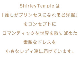 ShirleyTempleは「誰もがプリンセスになれるお洋服」をコンセプトにロマンティックな世界を散りばめた素敵なドレスを小さなレディ達に届けています。